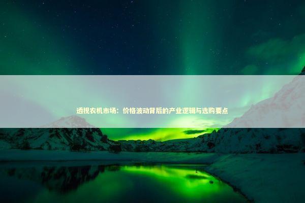 透视农机市场：价格波动背后的产业逻辑与选购要点